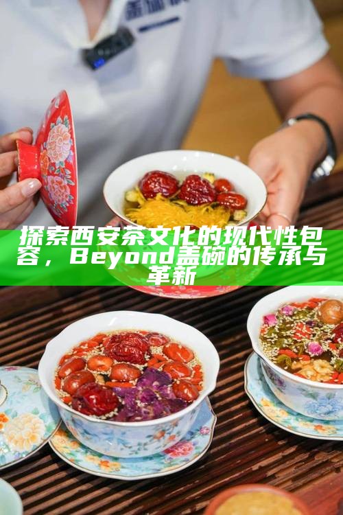 探索西安茶文化的现代性包容，Beyond 盖碗的传承与革新