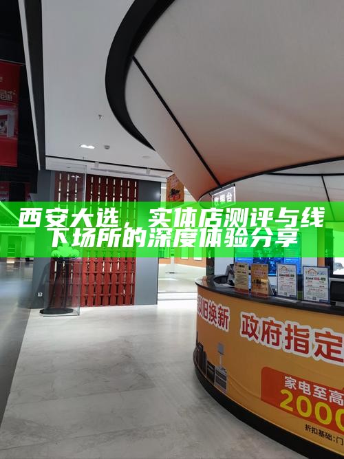 西安大选，实体店测评与线下场所的深度体验分享